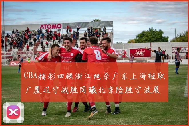 CBA精彩回顾浙江绝杀广东上海轻取广厦辽宁战胜同曦北京险胜宁波展现强队风采