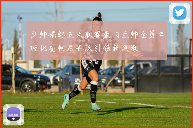少帅崛起五大联赛豪门主帅全员年轻化孔帕尼齐沃引领新风潮