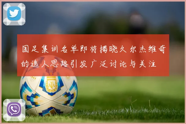 国足集训名单即将揭晓久尔杰维奇的选人思路引发广泛讨论与关注