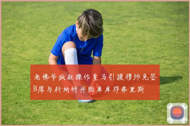 老佛爷疯狂操作皇马引援穆帅免签B席与科纳特并购库库邓弗里斯