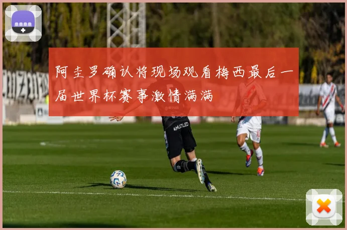 阿圭罗确认将现场观看梅西最后一届世界杯赛事激情满满