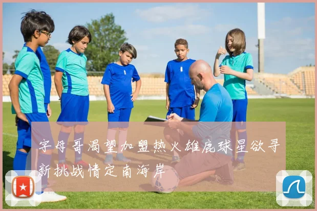 字母哥渴望加盟热火雄鹿球星欲寻新挑战情定南海岸