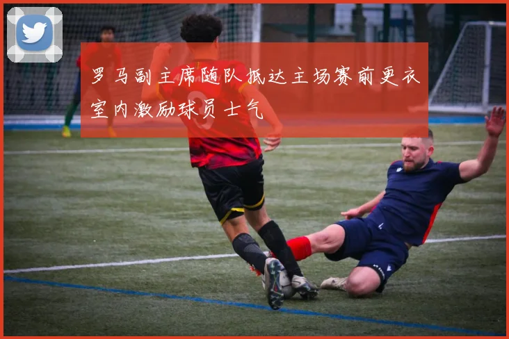 罗马副主席随队抵达主场赛前更衣室内激励球员士气