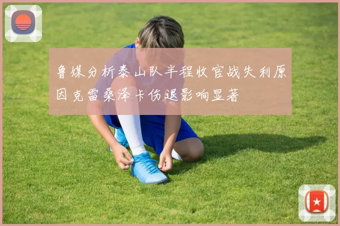 鲁媒分析泰山队半程收官战失利原因克雷桑泽卡伤退影响显著