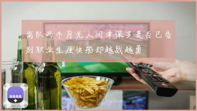 离队两个月无人问津保罗是否已告别职业生涯快船却越战越勇