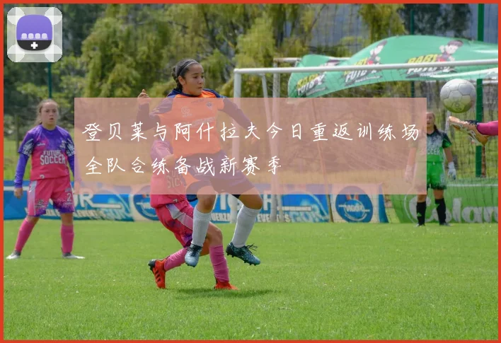 登贝莱与阿什拉夫今日重返训练场全队合练备战新赛季