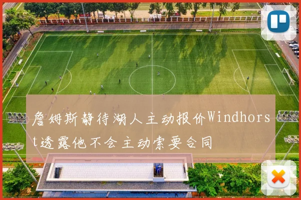 詹姆斯静待湖人主动报价Windhorst透露他不会主动索要合同