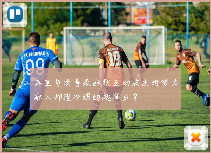 库里与汤普森幽默互动波杰姆努力融入却遭冷遇的趣事分享