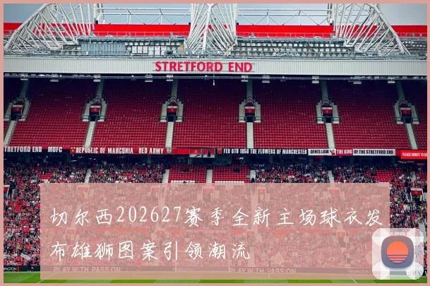 切尔西202627赛季全新主场球衣发布雄狮图案引领潮流